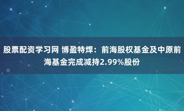 股票配资学习网 博盈特焊：前海股权基金及中原前海基金完成减持2.99%股份