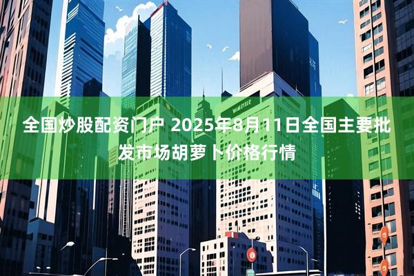 全国炒股配资门户 2025年8月11日全国主要批发市场胡萝卜价格行情