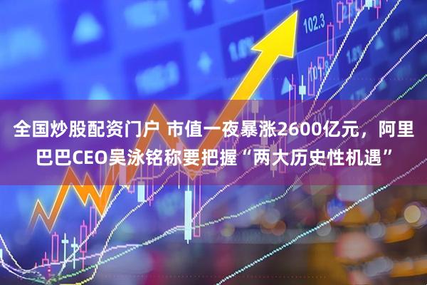 全国炒股配资门户 市值一夜暴涨2600亿元，阿里巴巴CEO吴泳铭称要把握“两大历史性机遇”