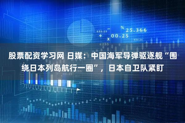 股票配资学习网 日媒：中国海军导弹驱逐舰“围绕日本列岛航行一圈”，日本自卫队紧盯