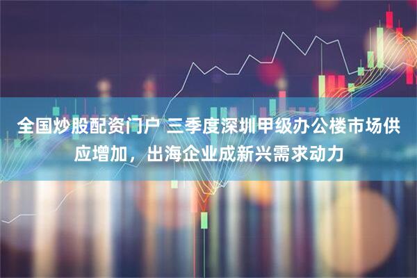 全国炒股配资门户 三季度深圳甲级办公楼市场供应增加，出海企业成新兴需求动力