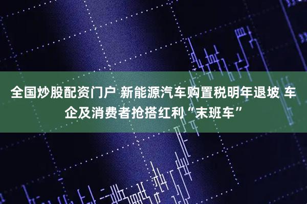 全国炒股配资门户 新能源汽车购置税明年退坡 车企及消费者抢搭红利“末班车”