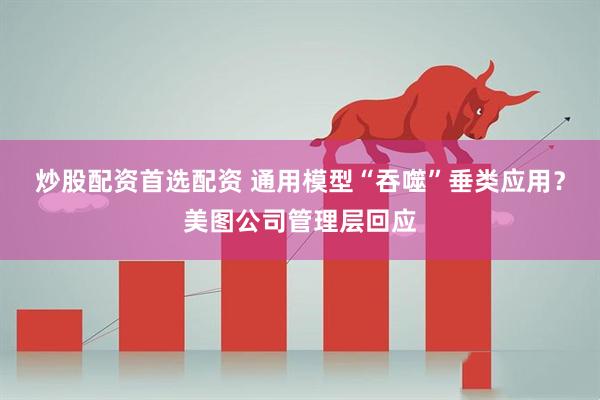 炒股配资首选配资 通用模型“吞噬”垂类应用？美图公司管理层回应
