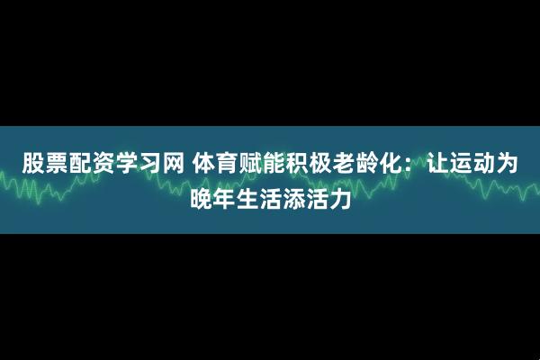 股票配资学习网 体育赋能积极老龄化：让运动为晚年生活添活力
