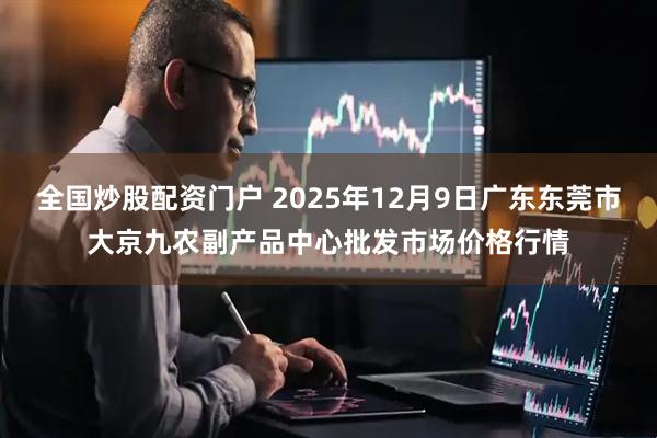 全国炒股配资门户 2025年12月9日广东东莞市大京九农副产品中心批发市场价格行情