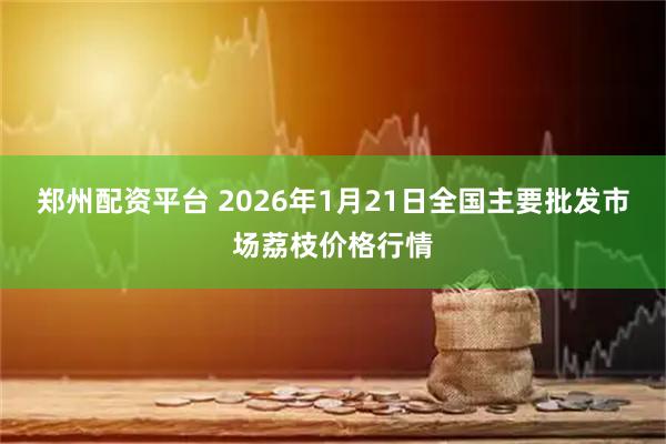 郑州配资平台 2026年1月21日全国主要批发市场荔枝价格行情