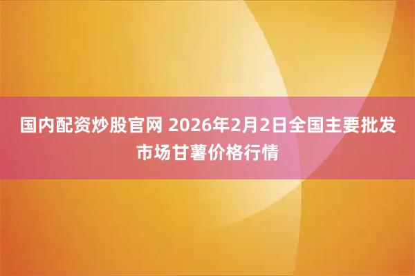 国内配资炒股官网 2026年2月2日全国主要批发市场甘薯价格行情