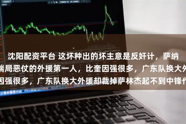 沈阳配资平台 这坏种出的坏主意是反奸计，萨纳姆是广东队唯一能打高端局恶仗的外援第一人，比奎因强很多，广东队换大外援却裁掉萨林杰起不到中锋作用