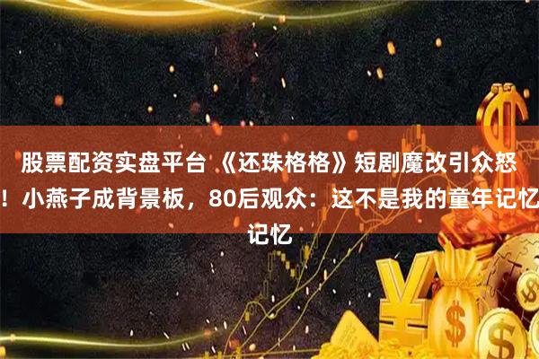 股票配资实盘平台 《还珠格格》短剧魔改引众怒！小燕子成背景板，80后观众：这不是我的童年记忆
