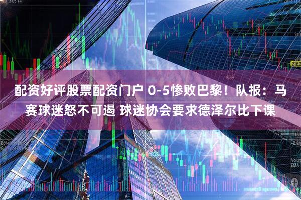 配资好评股票配资门户 0-5惨败巴黎！队报：马赛球迷怒不可遏 球迷协会要求德泽尔比下课