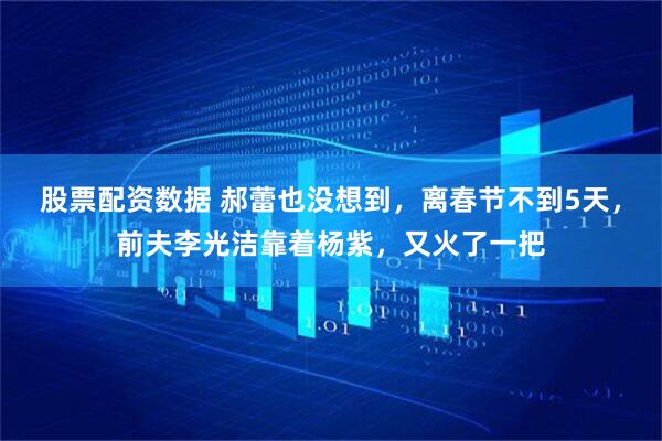 股票配资数据 郝蕾也没想到，离春节不到5天，前夫李光洁靠着杨紫，又火了一把