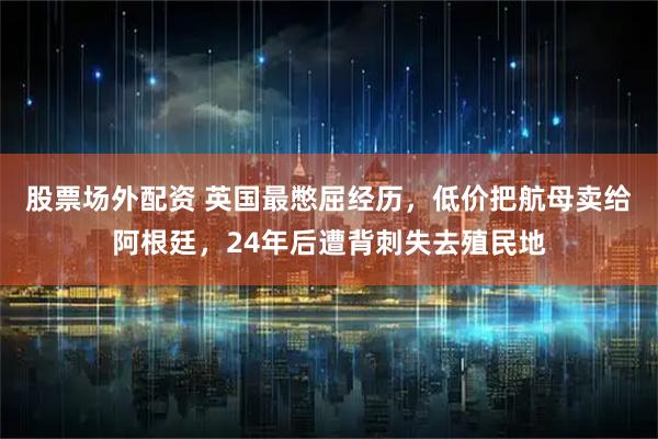 股票场外配资 英国最憋屈经历，低价把航母卖给阿根廷，24年后遭背刺失去殖民地