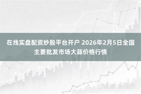 在线实盘配资炒股平台开户 2026年2月5日全国主要批发市场大蒜价格行情