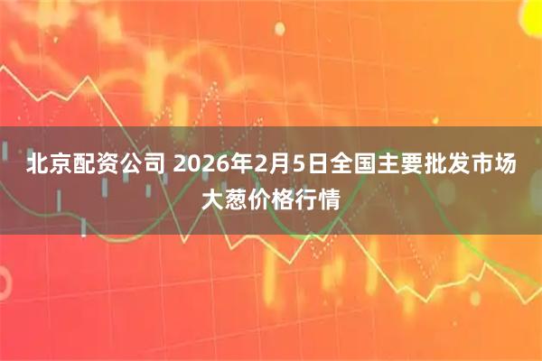 北京配资公司 2026年2月5日全国主要批发市场大葱价格行情