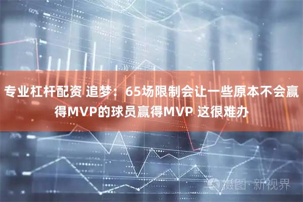 专业杠杆配资 追梦：65场限制会让一些原本不会赢得MVP的球员赢得MVP 这很难办