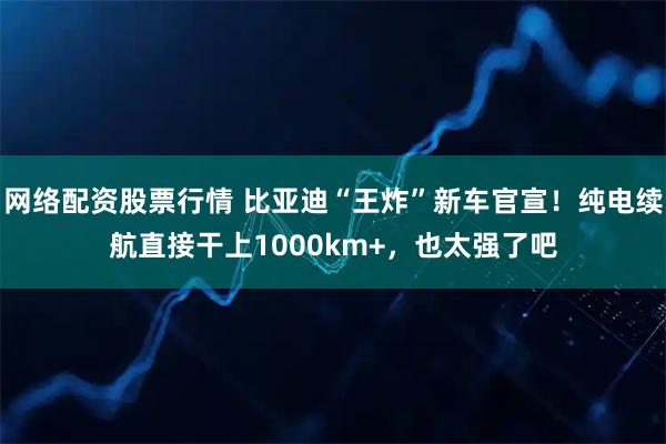 网络配资股票行情 比亚迪“王炸”新车官宣！纯电续航直接干上1000km+，也太强了吧