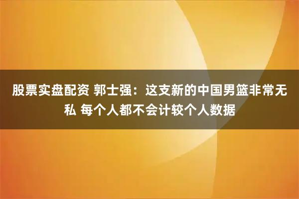 股票实盘配资 郭士强：这支新的中国男篮非常无私 每个人都不会计较个人数据