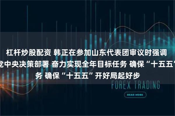 杠杆炒股配资 韩正在参加山东代表团审议时强调 深入贯彻落实党中央决策部署 奋力实现全年目标任务 确保“十五五”开好局起好步