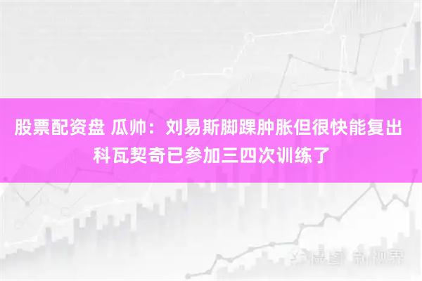 股票配资盘 瓜帅：刘易斯脚踝肿胀但很快能复出 科瓦契奇已参加三四次训练了