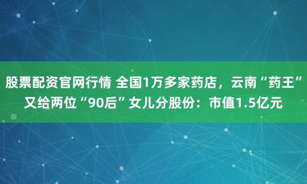 股票配资官网行情 全国1万多家药店，云南“药王”又给两位“90后”女儿分股份：市值1.5亿元