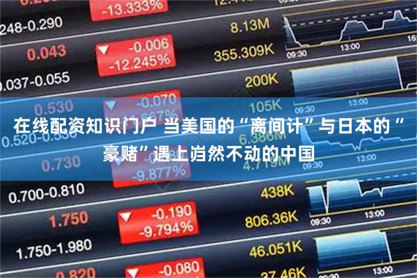 在线配资知识门户 当美国的“离间计”与日本的“豪赌”遇上岿然不动的中国