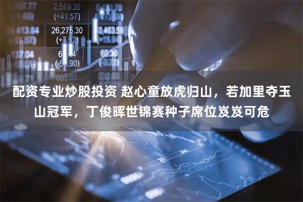 配资专业炒股投资 赵心童放虎归山，若加里夺玉山冠军，丁俊晖世锦赛种子席位岌岌可危