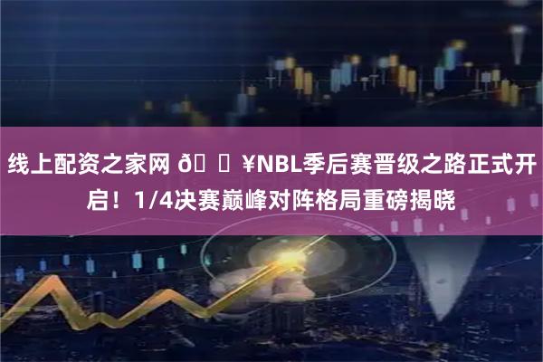 线上配资之家网 🔥NBL季后赛晋级之路正式开启！1/4决赛巅峰对阵格局重磅揭晓