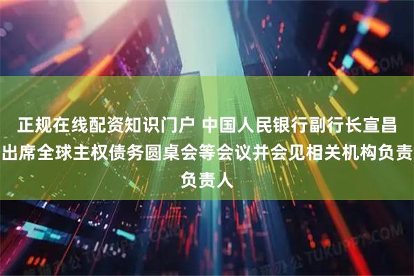 正规在线配资知识门户 中国人民银行副行长宣昌能出席全球主权债务圆桌会等会议并会见相关机构负责人