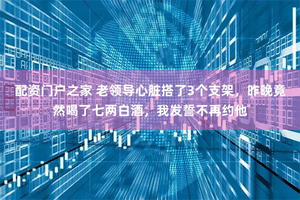 配资门户之家 老领导心脏搭了3个支架，昨晚竟然喝了七两白酒，我发誓不再约他