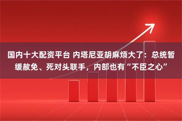 国内十大配资平台 内塔尼亚胡麻烦大了：总统暂缓赦免、死对头联手，内部也有“不臣之心”