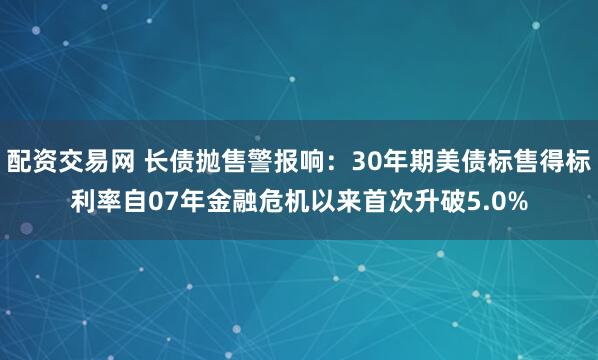 配资交易网 长债抛售警报响：30年期美债标售得标利率自07年金融危机以来首次升破5.0%