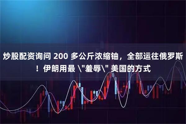 炒股配资询问 200 多公斤浓缩铀，全部运往俄罗斯！伊朗用最 