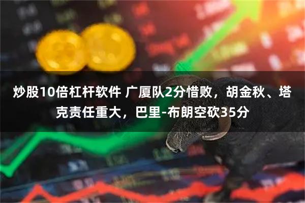 炒股10倍杠杆软件 广厦队2分惜败，胡金秋、塔克责任重大，巴里-布朗空砍35分