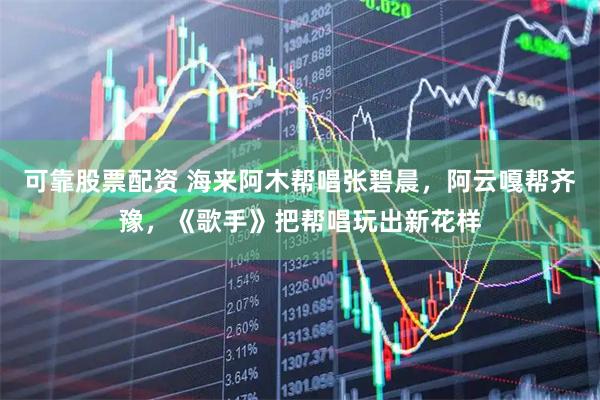 可靠股票配资 海来阿木帮唱张碧晨，阿云嘎帮齐豫，《歌手》把帮唱玩出新花样