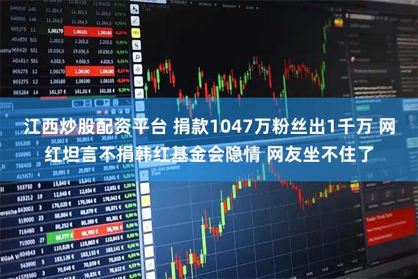 江西炒股配资平台 捐款1047万粉丝出1千万 网红坦言不捐韩红基金会隐情 网友坐不住了