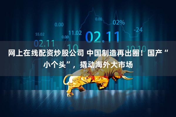 网上在线配资炒股公司 中国制造再出圈！国产“小个头”，撬动海外大市场