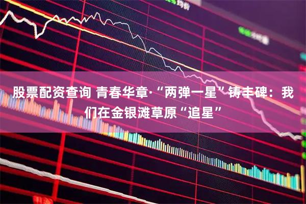 股票配资查询 青春华章·“两弹一星”铸丰碑：我们在金银滩草原“追星”