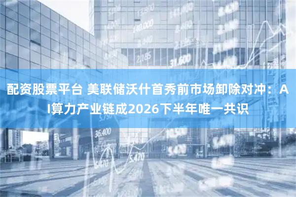 配资股票平台 美联储沃什首秀前市场卸除对冲：AI算力产业链成2026下半年唯一共识