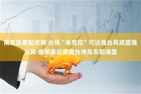 南京股票配资网 台风“米克拉”可达强台风或超强台风 逐渐靠近我国台湾岛东部海面