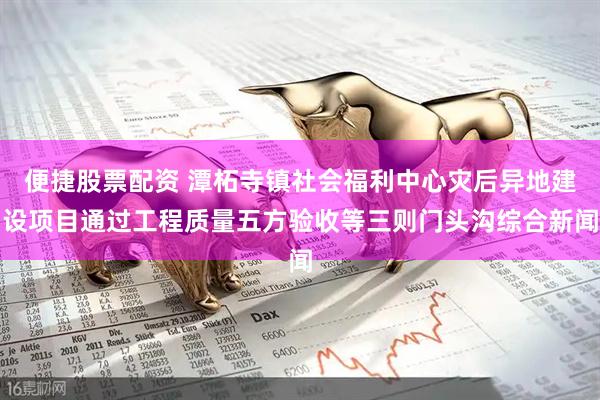 便捷股票配资 潭柘寺镇社会福利中心灾后异地建设项目通过工程质量五方验收等三则门头沟综合新闻