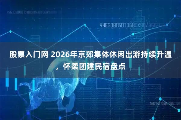 股票入门网 2026年京郊集体休闲出游持续升温，怀柔团建民宿盘点