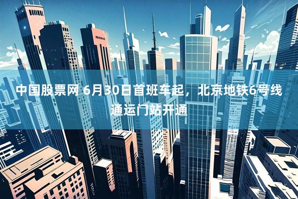 中国股票网 6月30日首班车起，北京地铁6号线通运门站开通