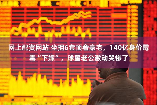 网上配资网站 坐拥6套顶奢豪宅，140亿身价霉霉“下嫁”，球星老公激动哭惨了