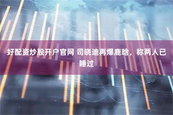 好配资炒股开户官网 司晓迪再爆鹿晗，称两人已睡过