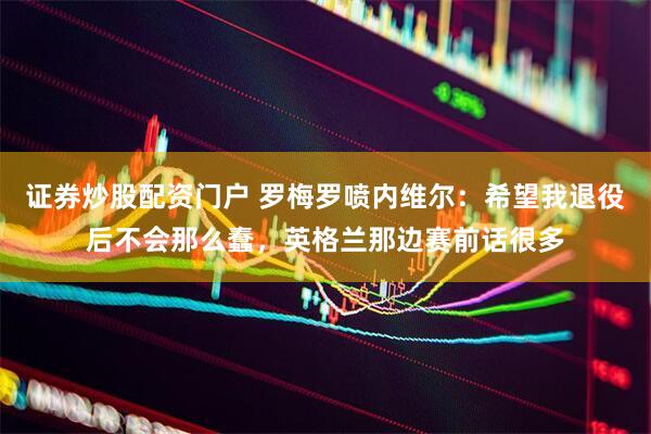 证券炒股配资门户 罗梅罗喷内维尔：希望我退役后不会那么蠢，英格兰那边赛前话很多