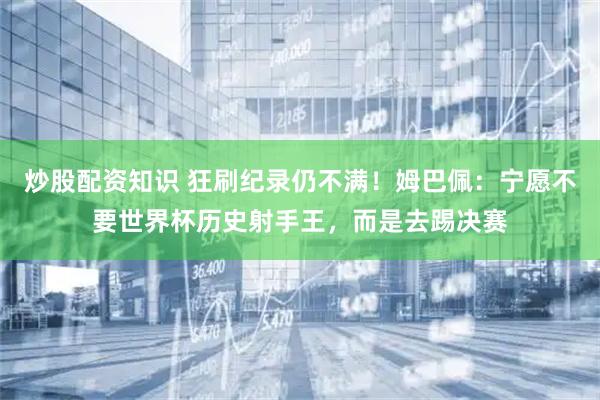 炒股配资知识 狂刷纪录仍不满!姆巴佩:宁愿不要世界杯历史射手王,而是去踢决赛