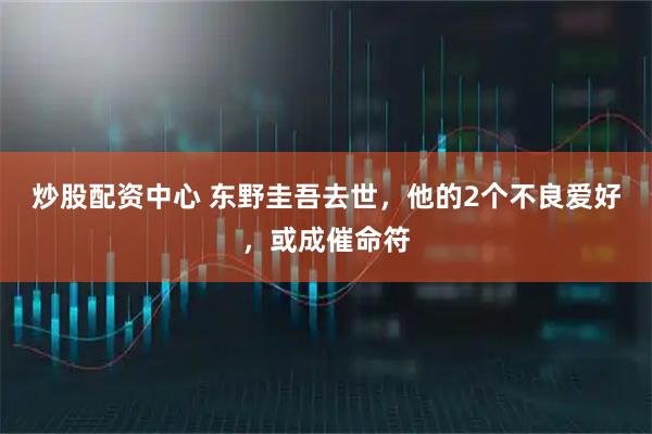 炒股配资中心 东野圭吾去世，他的2个不良爱好，或成催命符