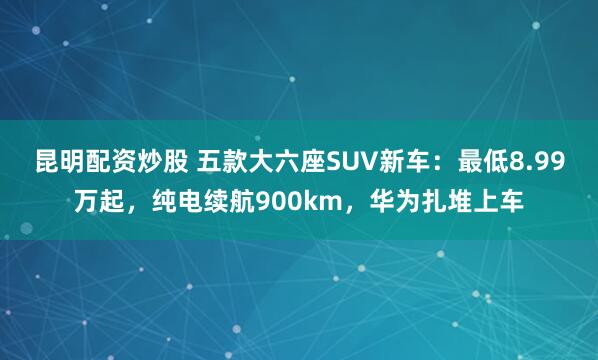 昆明配资炒股 五款大六座SUV新车：最低8.99万起，纯电续航900km，华为扎堆上车