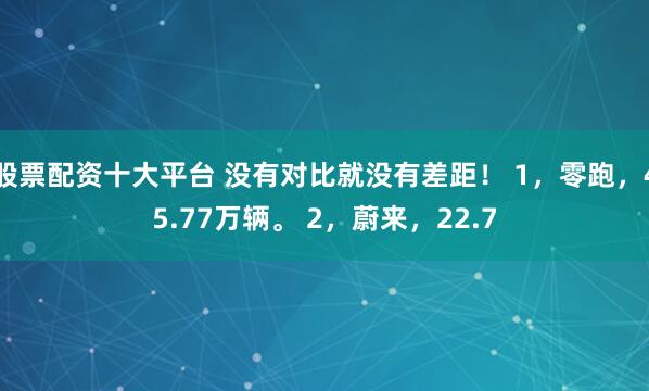 股票配资十大平台 没有对比就没有差距！ 1，零跑，45.77万辆。 2，蔚来，22.7