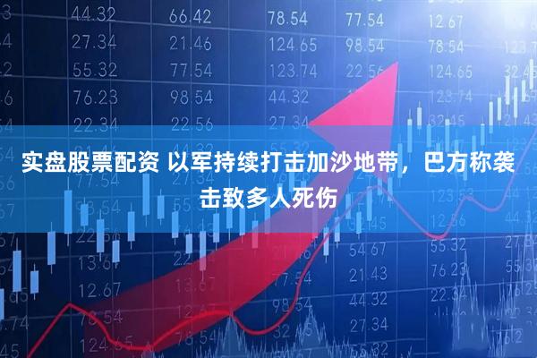 实盘股票配资 以军持续打击加沙地带，巴方称袭击致多人死伤